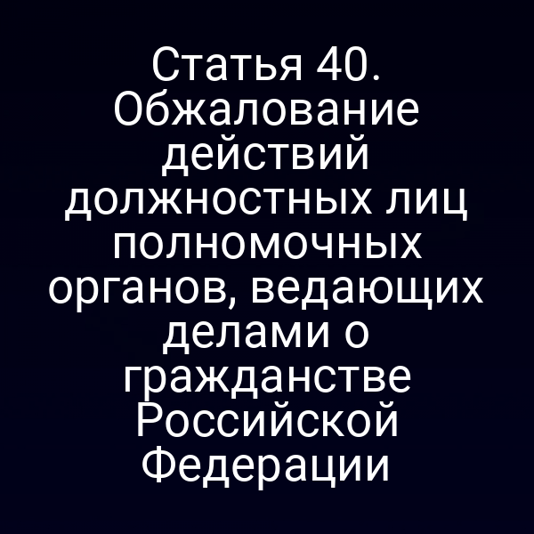 Статья 40. Обжалование действий должностных лиц полномочных органов, ведающих делами о гражданстве Российской Федерации