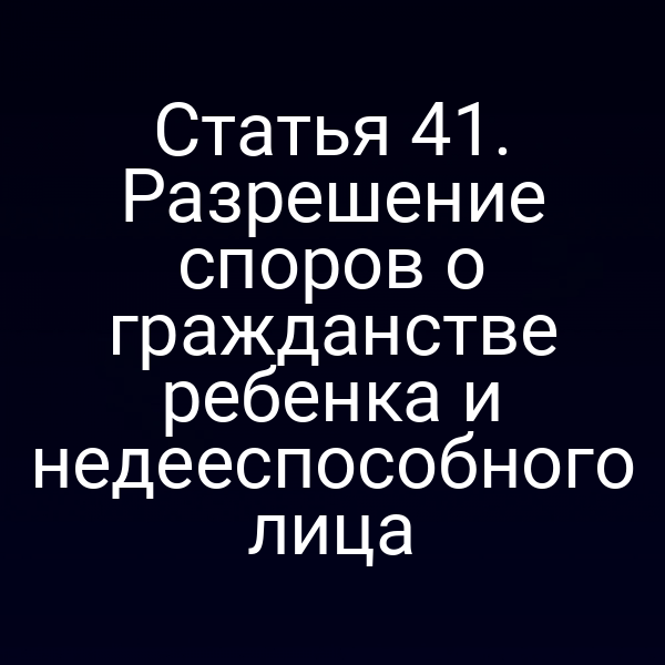 Статья 41. Разрешение споров о гражданстве ребенка и недееспособного лица
