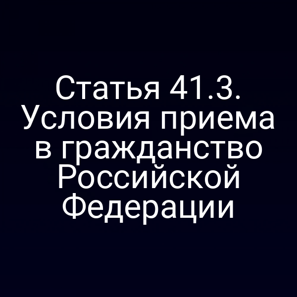 Статья 41.3. Условия приема в гражданство Российской Федерации