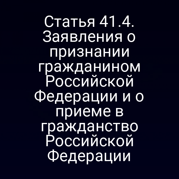 Статья 41.4. Заявления о признании гражданином Российской Федерации и о приеме в гражданство Российской Федерации