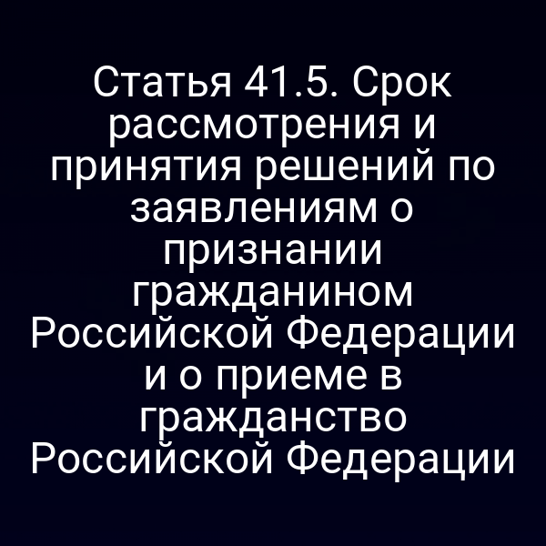 Статья 41.5. Срок рассмотрения и принятия решений по заявлениям о признании гражданином Российской Федерации и о приеме в гражданство Российской Федерации