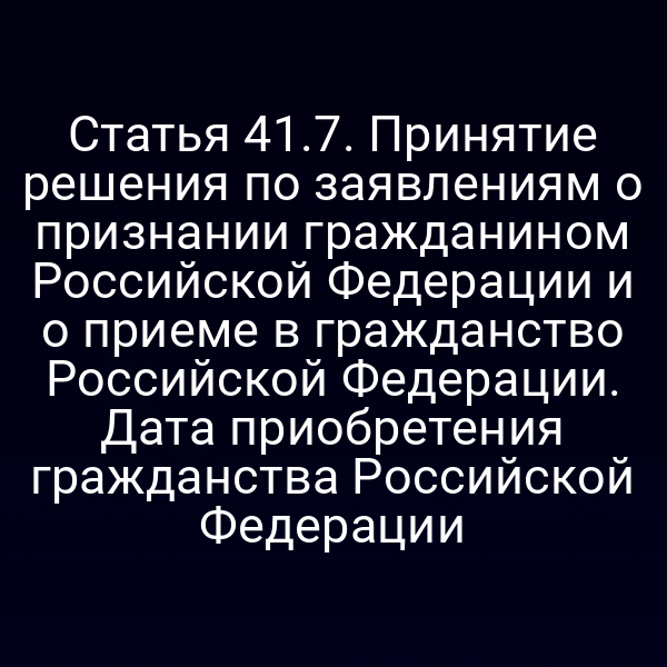 Статья 41.7. Принятие решения по заявлениям о признании гражданином Российской Федерации и о приеме в гражданство Российской Федерации. Дата приобретения гражданства Российской Федерации