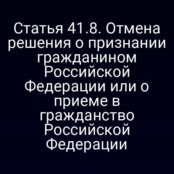 Статья 41.8. Отмена решения о признании гражданином Российской Федерации или о приеме в гражданство Российской Федерации