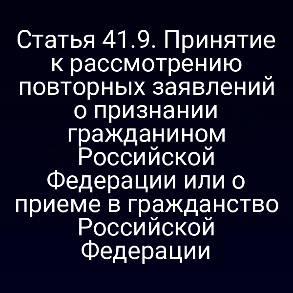 Статья 41.9. Принятие к рассмотрению повторных заявлений о признании гражданином Российской Федерации или о приеме в гражданство Российской Федерации