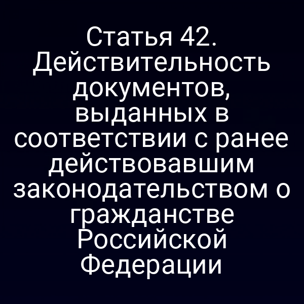 Статья 42. Действительность документов, выданных в соответствии с ранее действовавшим законодательством о гражданстве Российской Федерации