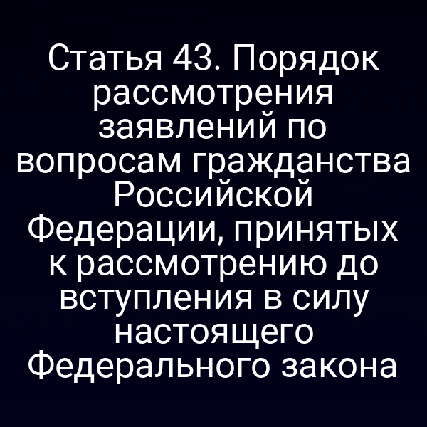 Статья 43. Порядок рассмотрения заявлений по вопросам гражданства Российской Федерации, принятых к рассмотрению до вступления в силу настоящего Федерального закона