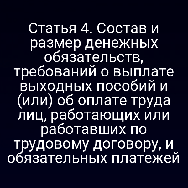 Статья 4. Состав и размер денежных обязательств, требований о выплате выходных пособий и (или) об оплате труда лиц, работающих или работавших по трудовому договору, и обязательных платежей
