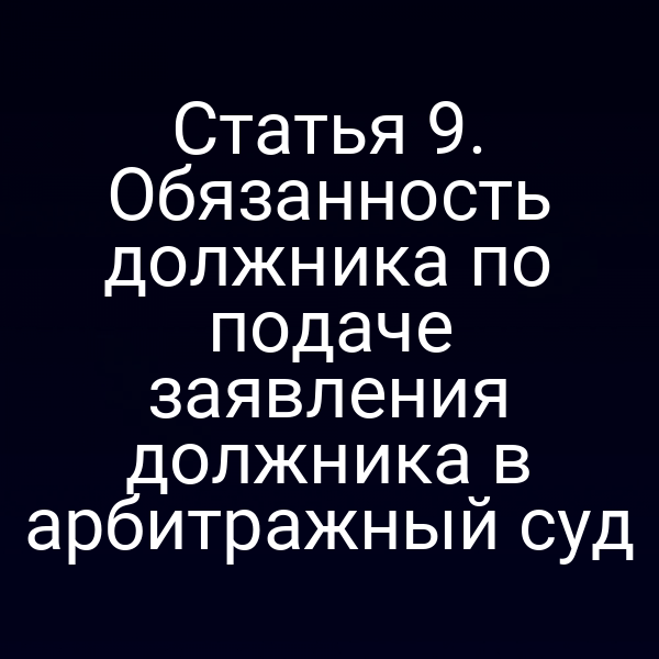 Статья 9. Обязанность должника по подаче заявления должника в арбитражный суд