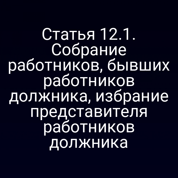 Статья 12.1. Собрание работников, бывших работников должника, избрание представителя работников должника