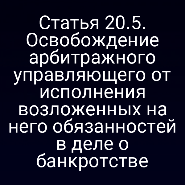 Статья 20.5. Освобождение арбитражного управляющего от исполнения возложенных на него обязанностей в деле о банкротстве
