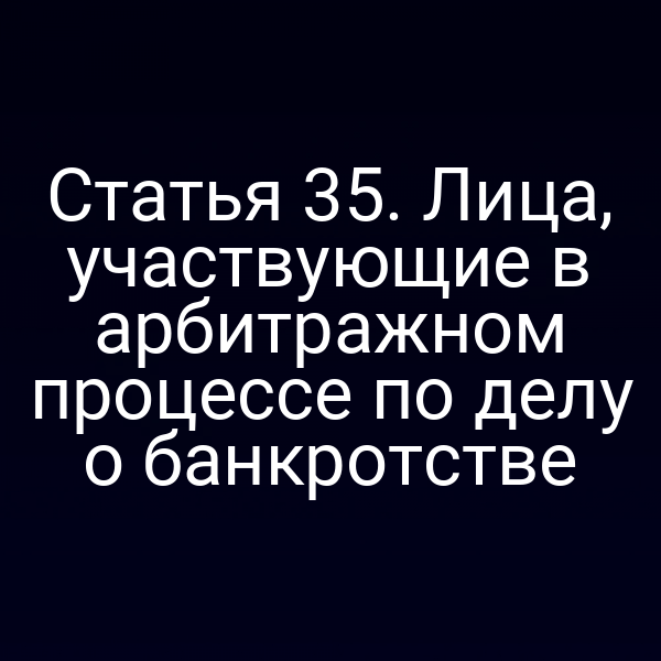 Статья 35. Лица, участвующие в арбитражном процессе по делу о банкротстве