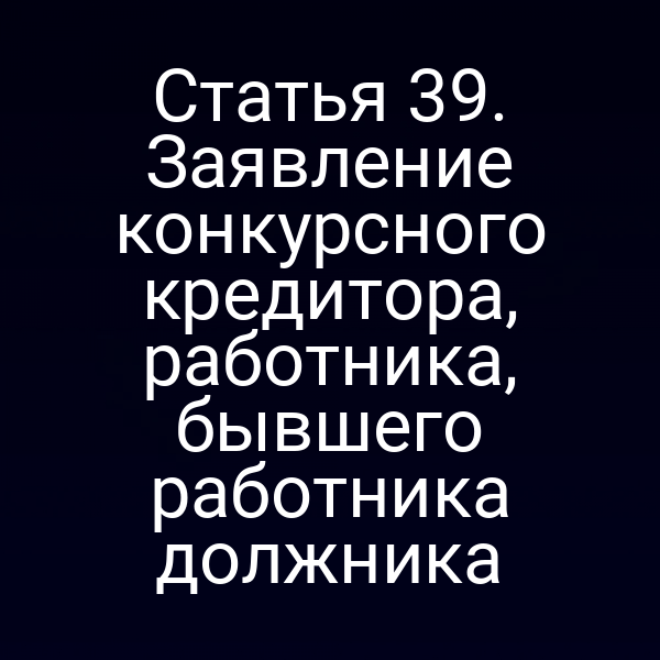 Статья 39. Заявление конкурсного кредитора, работника, бывшего работника должника