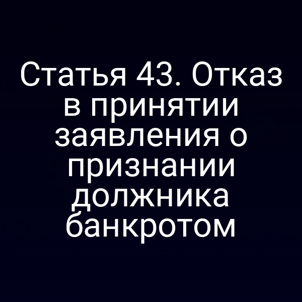 Статья 43. Отказ в принятии заявления о признании должника банкротом