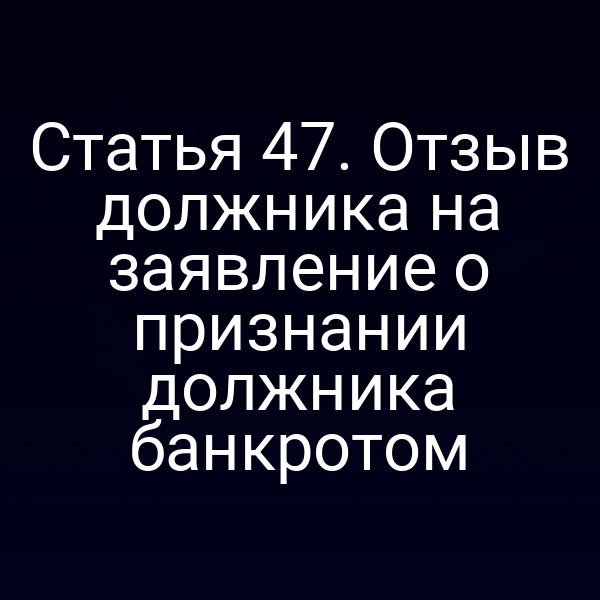 Статья 47. Отзыв должника на заявление о признании должника банкротом