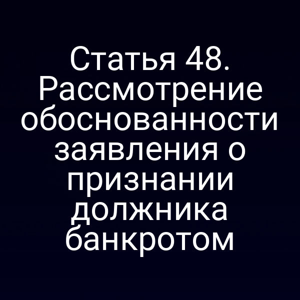 Статья 48. Рассмотрение обоснованности заявления о признании должника банкротом