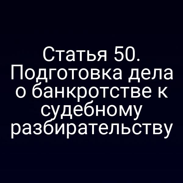 Статья 50. Подготовка дела о банкротстве к судебному разбирательству