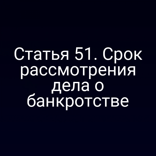 Статья 51. Срок рассмотрения дела о банкротстве