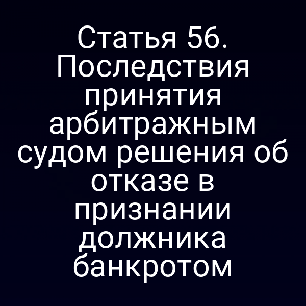 Статья 56. Последствия принятия арбитражным судом решения об отказе в признании должника банкротом