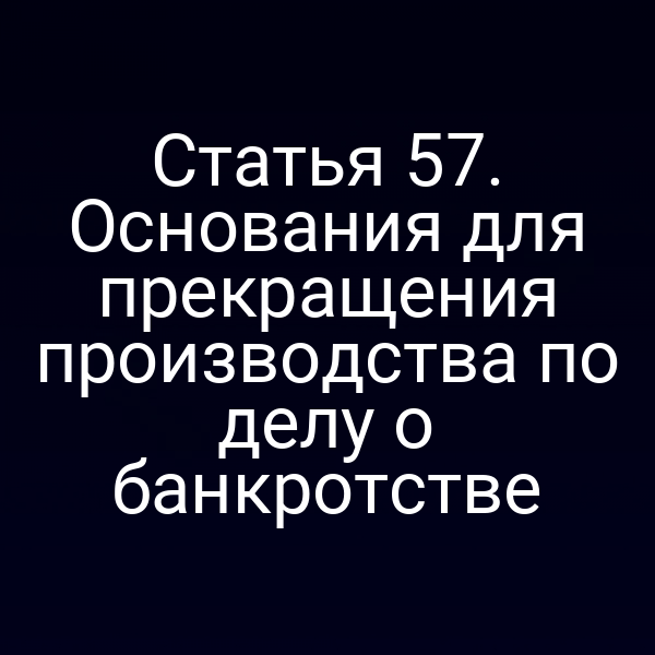 Статья 57. Основания для прекращения производства по делу о банкротстве