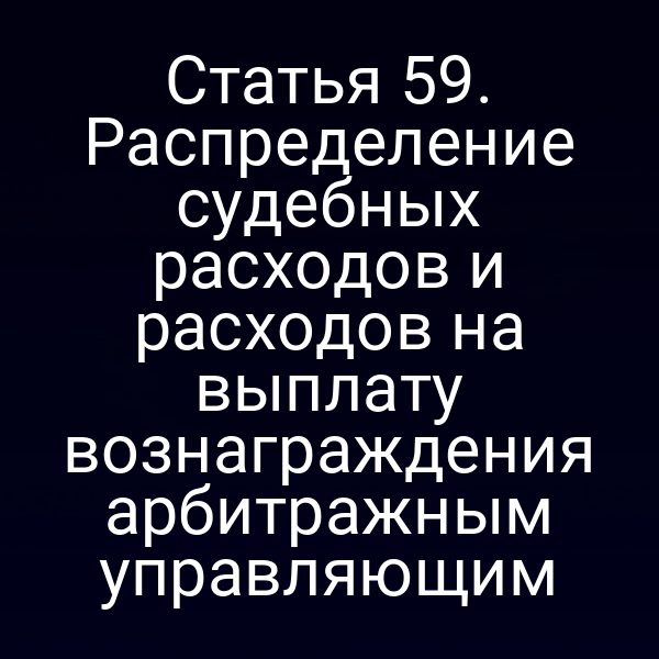 Статья 59. Распределение судебных расходов и расходов на выплату вознаграждения арбитражным управляющим