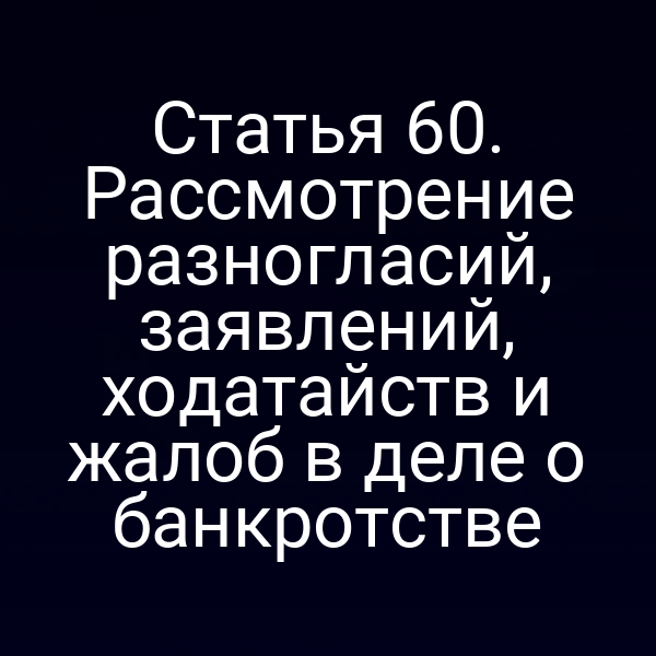 Статья 60. Рассмотрение разногласий, заявлений, ходатайств и жалоб в деле о банкротстве