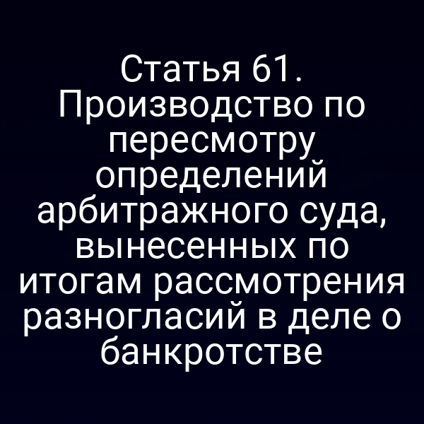 Статья 61. Производство по пересмотру определений арбитражного суда, вынесенных по итогам рассмотрения разногласий в деле о банкротстве