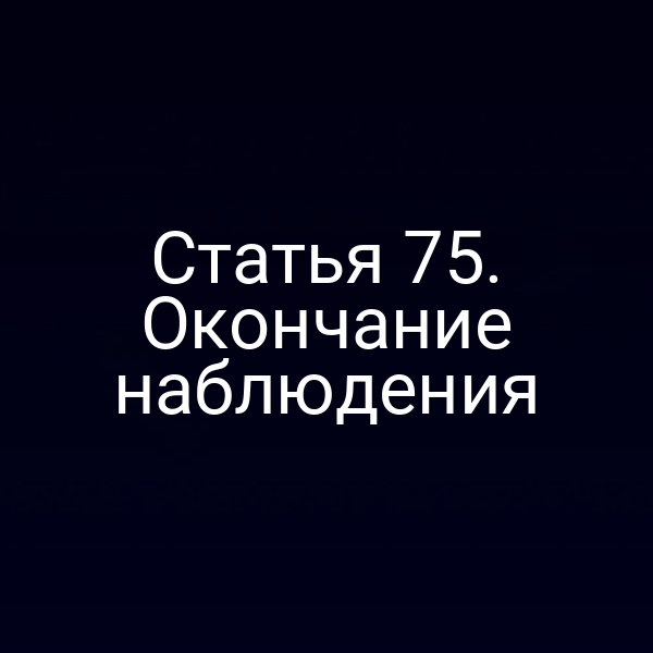 Статья 75. Окончание наблюдения
