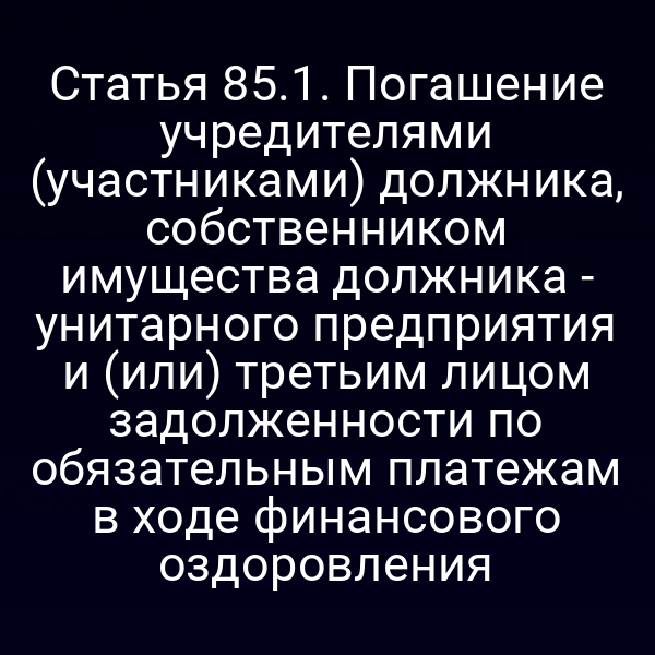 Статья 85.1. Погашение учредителями (участниками) должника, собственником имущества должника - унитарного предприятия и (или) третьим лицом задолженности по обязательным платежам в ходе финансового оздоровления