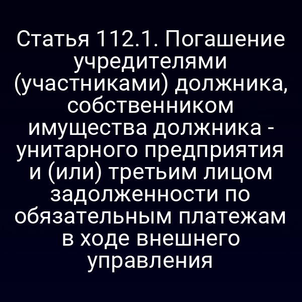 Статья 112.1. Погашение учредителями (участниками) должника, собственником имущества должника - унитарного предприятия и (или) третьим лицом задолженности по обязательным платежам в ходе внешнего управления
