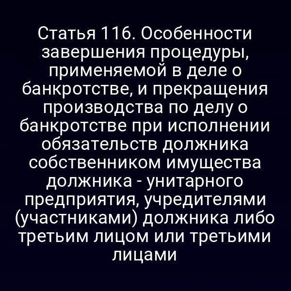 Статья 116. Особенности завершения процедуры, применяемой в деле о банкротстве, и прекращения производства по делу о банкротстве при исполнении обязательств должника собственником имущества должника - унитарного предприятия, учредителями (участниками) должника либо третьим лицом или третьими лицами