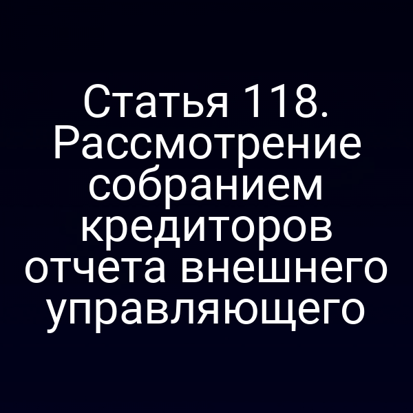 Статья 118. Рассмотрение собранием кредиторов отчета внешнего управляющего