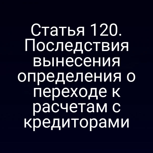 Статья 120. Последствия вынесения определения о переходе к расчетам с кредиторами