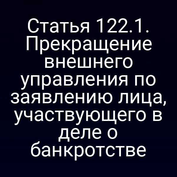 Статья 122.1. Прекращение внешнего управления по заявлению лица, участвующего в деле о банкротстве