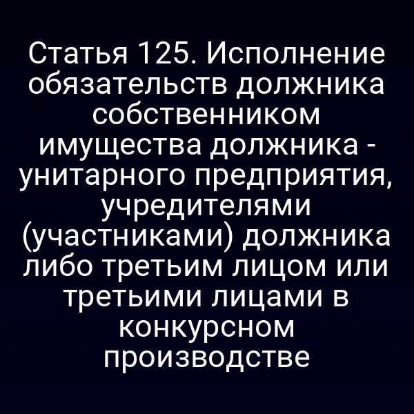 Статья 125. Исполнение обязательств должника собственником имущества должника - унитарного предприятия, учредителями (участниками) должника либо третьим лицом или третьими лицами в конкурсном производстве