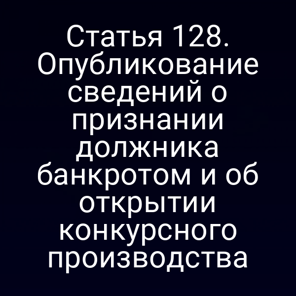 Статья 128. Опубликование сведений о признании должника банкротом и об открытии конкурсного производства