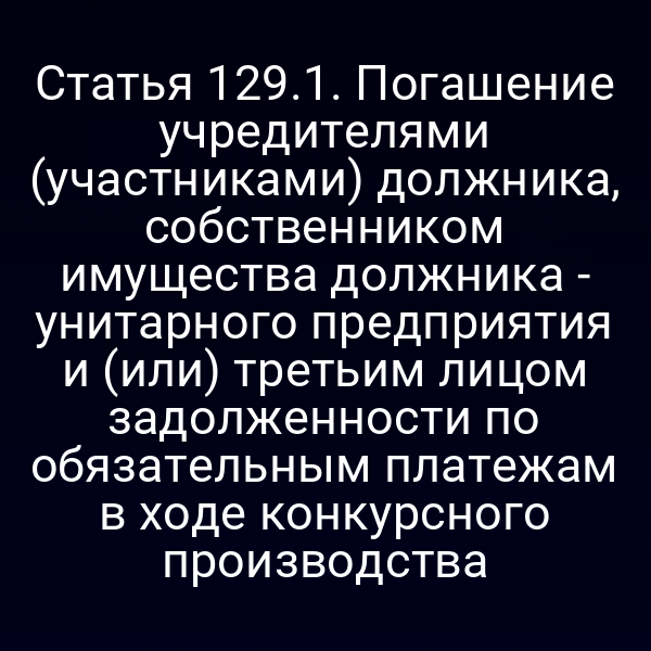 Статья 129.1. Погашение учредителями (участниками) должника, собственником имущества должника - унитарного предприятия и (или) третьим лицом задолженности по обязательным платежам в ходе конкурсного производства