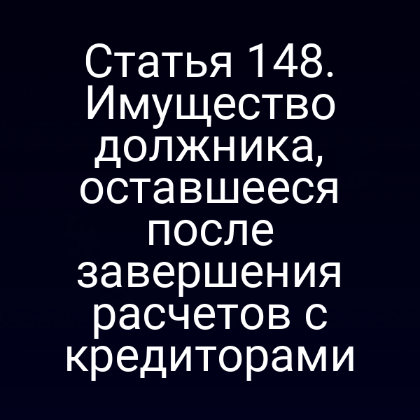 Статья 148. Имущество должника, оставшееся после завершения расчетов с кредиторами