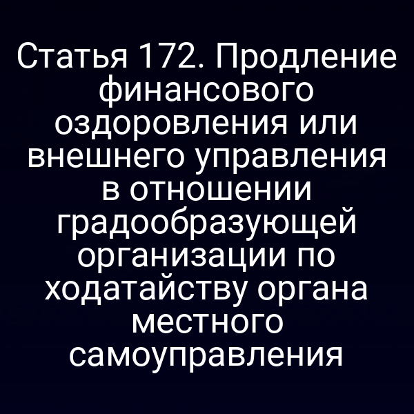 Статья 172. Продление финансового оздоровления или внешнего управления в отношении градообразующей организации по ходатайству органа местного самоуправления
