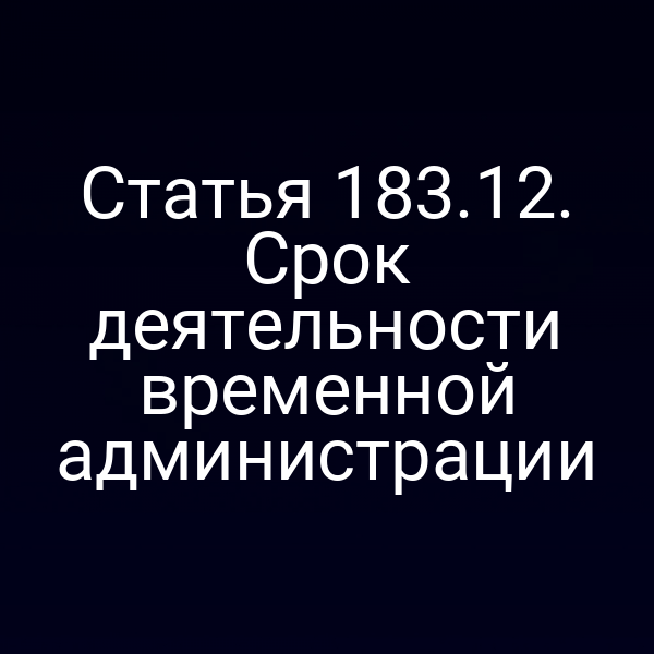 Статья 183.12. Срок деятельности временной администрации