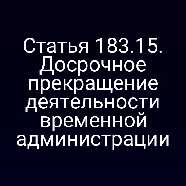 Статья 183.15. Досрочное прекращение деятельности временной администрации