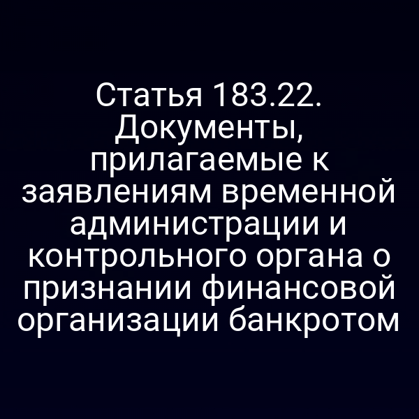 Статья 183.22. Документы, прилагаемые к заявлениям временной администрации и контрольного органа о признании финансовой организации банкротом