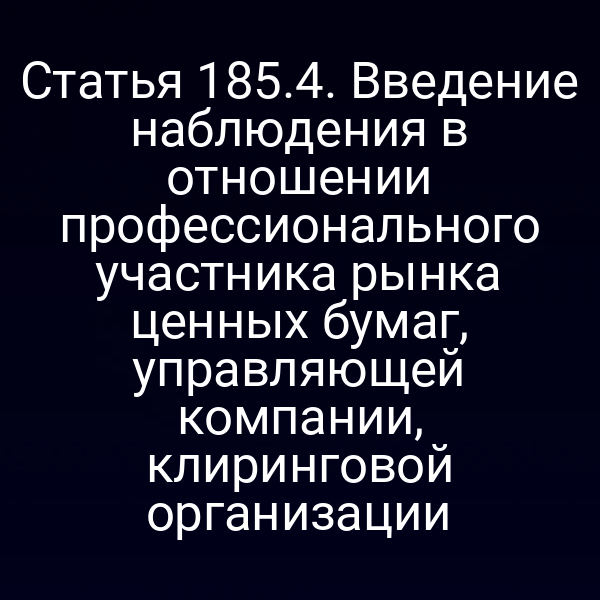 Статья 185.4. Введение наблюдения в отношении профессионального участника рынка ценных бумаг, управляющей компании, клиринговой организации