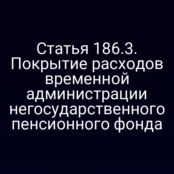 Статья 186.3. Покрытие расходов временной администрации негосударственного пенсионного фонда