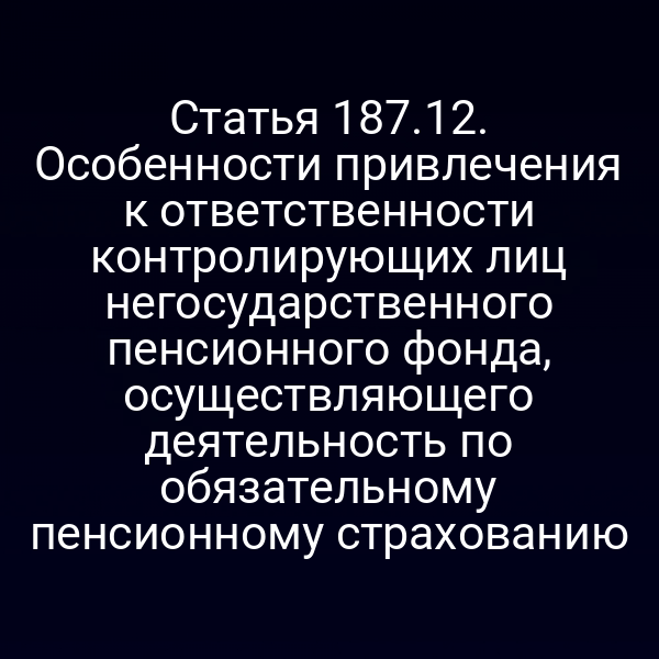 Статья 187.12. Особенности привлечения к ответственности контролирующих лиц негосударственного пенсионного фонда, осуществляющего деятельность по обязательному пенсионному страхованию
