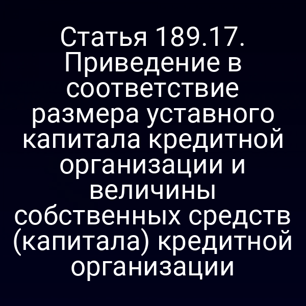Статья 189.17. Приведение в соответствие размера уставного капитала кредитной организации и величины собственных средств (капитала) кредитной организации