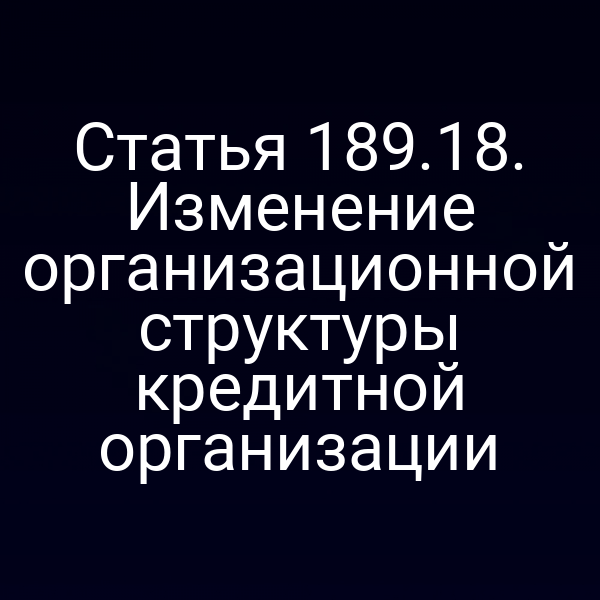 Статья 189.18. Изменение организационной структуры кредитной организации
