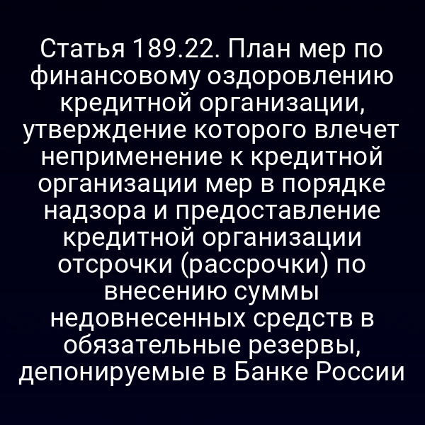 Статья 189.22. План мер по финансовому оздоровлению кредитной организации, утверждение которого влечет неприменение к кредитной организации мер в порядке надзора и предоставление кредитной организации отсрочки (рассрочки) по внесению суммы недовнесенных средств в обязательные резервы, депонируемые в Банке России