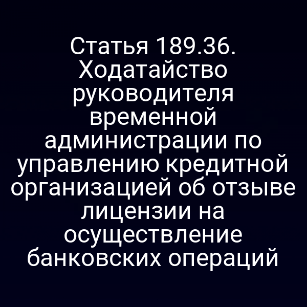 Статья 189.36. Ходатайство руководителя временной администрации по управлению кредитной организацией об отзыве лицензии на осуществление банковских операций