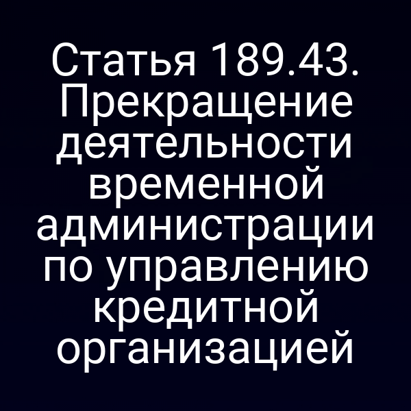 Статья 189.43. Прекращение деятельности временной администрации по управлению кредитной организацией