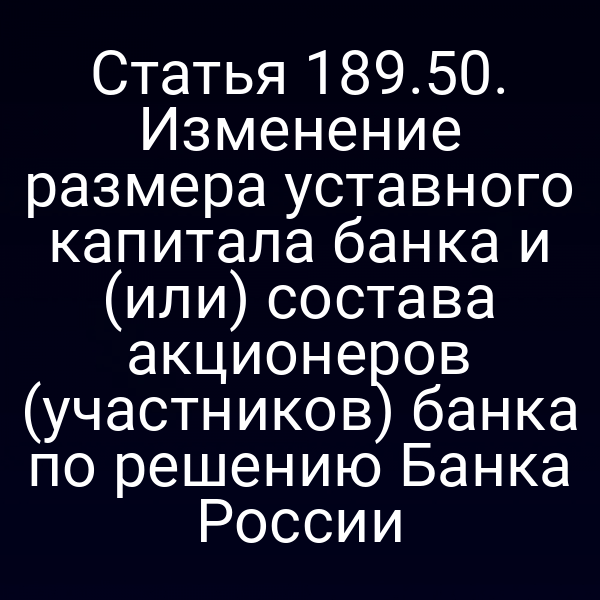 Статья 189.50. Изменение размера уставного капитала банка и (или) состава акционеров (участников) банка по решению Банка России